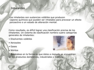 Los inhalantes son sustancias volátiles que producen  vapores químicos que pueden ser inhalados para provocar un efecto psicoactivo o un estado de alteración mental. Inhalantes… Como resultado, es difícil lograr una clasificación precisa de los inhalantes. Un sistema de clasificación nombra cuatro categorías generales de inhalantes: Disolventes volátiles Aerosoles Gases  Nitritos  * Basándose en la forma en que éstos a menudo se encuentran en los productos domésticos, industriales y médicos.   