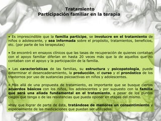 Tratamiento Participación familiar en la terapia   Es imprescindible que la  familia participe , se  involucre en el tratamiento  de niños o adolescente, y  sea informada  sobre el propósito, tratamientos, beneficios, etc. (por parte de los terapeutas)  Se encontró en ensayos clínicos que las tasas de recuperación de quienes contaban con el apoyo familiar diferían en hasta 20 veces más que la de aquellos que no contaban con el apoyo y la participación de la familia. Las  características  de las familias, su  estructura  y  psicopatología , puede determinar el desencadenamiento, la  producción , el  curso  y el  pronóstico  de los trastornos por uso de sustancias psicoactivas en niños y adolescentes . Más allá de una propuesta de tratamiento, es importante que se busque ciertos  acuerdos básicos  con los niños, los adolescentes y por supuesto con la  familia que será una aliada fundamental en el tratamiento , a pesar de los puntos ciegos que tenga o de las resistencias que pueda oponer en etapas del mismo.  Hay que lograr de parte de ésta,  tratándose de menores un consentimiento  y especialmente de las medicaciones que puedan ser utilizadas . 