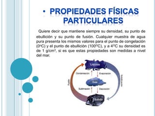 Quiere decir que mantiene siempre su densidad, su punto de 
ebullición y su punto de fusión. Cualquier muestra de agua 
pura presenta los mismos valores para el punto de congelación 
(0oC) y el punto de ebullición (100OC), y a 4OC su densidad es 
de 1 g/cm3, si es que estas propiedades son medidas a nivel 
del mar. 
 