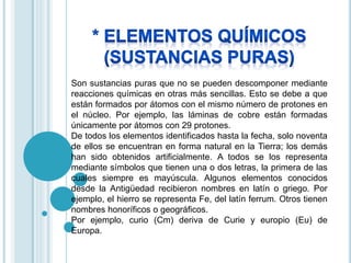 Son sustancias puras que no se pueden descomponer mediante 
reacciones químicas en otras más sencillas. Esto se debe a que 
están formados por átomos con el mismo número de protones en 
el núcleo. Por ejemplo, las láminas de cobre están formadas 
únicamente por átomos con 29 protones. 
De todos los elementos identificados hasta la fecha, solo noventa 
de ellos se encuentran en forma natural en la Tierra; los demás 
han sido obtenidos artificialmente. A todos se los representa 
mediante símbolos que tienen una o dos letras, la primera de las 
cuales siempre es mayúscula. Algunos elementos conocidos 
desde la Antigüedad recibieron nombres en latín o griego. Por 
ejemplo, el hierro se representa Fe, del latín ferrum. Otros tienen 
nombres honoríficos o geográficos. 
Por ejemplo, curio (Cm) deriva de Curie y europio (Eu) de 
Europa. 
 