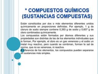 Están constituidos por dos o más elementos diferentes unidos 
químicamente en proporciones definidas. Por ejemplo, 1 g de 
cloruro de sodio siempre contiene 0,393 g de sodio y 0,607 g de 
cloro combinados químicamente. 
Los compuestos están formados por átomos diferentes y sus 
propiedades son distintas de las de los elementos individuales que 
lo forman, Por ejemplo, el cloro es un gas venenoso y el sodio un 
metal muy reactivo, pero cuando se combinan, forman la sal de 
cocina, que no es venenosa, ni reactiva. 
A diferencia de los elementos, los compuestos pueden separarse 
en sustancias más simples. 
 