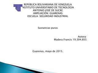REPÚBLICA BOLIVARIANA DE VENEZUELA
INSTITUTO UNIVERSITARIO DE TECNOLOGIA
ANTONIO JOSÉ DE SUCRE
AMPLIACIÓN: GUARENAS
ESCUELA: SEGURIDAD INDUSTRIAL
Sustancias puras
Autora:
Madera Francis 19.304.855
Guarenas, mayo de 2015.
 