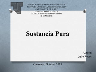 REPUBLICA BOLIVARIANA DE VENEZUELA
INSTITUTO UNIVERSITARIO DE TECNOLOGIA
ANTONIO JOSÉ DE SUCRE
AMPLIACION GUARENAS
ESCUELA: SEGURIDAD INDUSTRIAL
III SEMESTRE
Sustancia Pura
Autora:
Julie Reyes
Guarenas, Octubre 2015
 