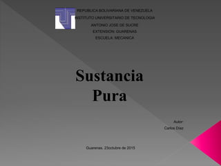REPUBLICA BOLIVARIANA DE VENEZUELA
INSTITUTO UNIVERSITARIO DE TECNOLOGIA
ANTONIO JOSE DE SUCRE
EXTENSION: GUARENAS
ESCUELA: MECANICA
Sustancia
Pura
Autor:
Carlos Díaz
Guarenas, 23octubre de 2015
 