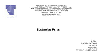 REPÚBLICA BOLIVARIANA DE VENEZUELA
MINISTERIO DEL PODER POPULAR PARA LA EDUCACIÓN
INSTITUTO UNIVERSITARIO DE TECNOLOGÍA
“ANTONIO JOSÉ DE SUCRE”
SEGURIDAD INDUSTRIAL
AUTOR:
VLADIMIR PADOVANI
14.225.559
PROFESORA:
RANIELINA RONDON MEJIAS
Sustancias Puras
 