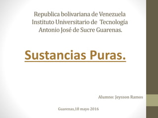 Republicabolivarianade Venezuela
InstitutoUniversitariode Tecnología
AntonioJoséde Sucre Guarenas.
Sustancias Puras.
Alumno: Jeysson Ramos
Guarenas,18 mayo 2016
 