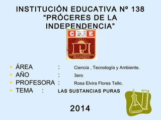 INSTITUCIÓN EDUCATIVA Nº 138
“PRÓCERES DE LA
INDEPENDENCIA”
• ÁREA : Ciencia , Tecnología y Ambiente.
• AÑO : 3ero
• PROFESORA : Rosa Elvira Flores Tello.
• TEMA : LAS SUSTANCIAS PURAS
2014
 
