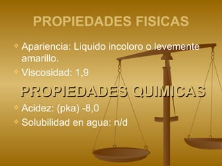 PROPIEDADES FISICAS Apariencia: Liquido incoloro o levemente amarillo. Viscosidad: 1,9 PROPIEDADES QUIMICAS Acidez: (pka) -8,0 Solubilidad en agua: n/d 
