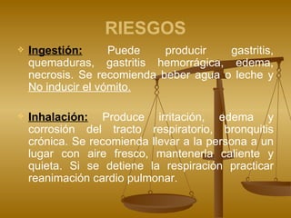RIESGOS Ingestión:   Puede producir gastritis, quemaduras, gastritis hemorrágica, edema, necrosis. Se recomienda beber agua o leche y  No inducir el vómito. Inhalación:  Produce irritación, edema y corrosión del tracto respiratorio, bronquitis crónica. Se recomienda llevar a la persona a un lugar con aire fresco, mantenerla caliente y quieta. Si se detiene la respiración practicar reanimación cardio pulmonar. 