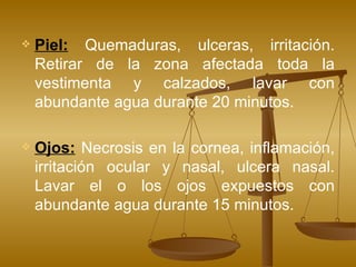 Piel:  Quemaduras, ulceras, irritación. Retirar de la zona afectada toda la vestimenta y calzados, lavar con abundante agua durante 20 minutos.  Ojos:  Necrosis en la cornea, inflamación, irritación ocular y nasal, ulcera nasal. Lavar el o los ojos expuestos con abundante agua durante 15 minutos. 