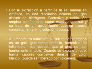 Por su extracción a partir de la sal marina en América, es una disolución acuosa del gas cloruro de hidrogeno. Corrosivo y acido. Se emplea comúnmente como reactivo químico y se trata de un acido fuerte que se disocia completamente en disolución acuosa. A temperatura ambiente, el cloruro de hidrogeno es un gas ligeramente amarillo, corrosivo, no inflamable, mas pesado que el aire, de olor fuertemente irritable. Cuando se expone al aire, forma vapores corrosivos densos de color blanco. (puede ser liberado por volcanes).  