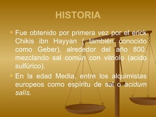 HISTORIA Fue obtenido por primera vez por el erick Chikis ibn Hayyan ( también conocido como Geber), alrededor del año 800, mezclando sal común con vitriolo (acido sulfúrico). En la edad Media, entre los alquimistas europeos como espíritu de sal o  acidum salís.  