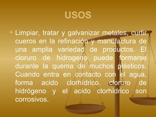 USOS Limpiar, tratar y galvanizar metales, curtir cueros en la refinación y manufactura de una amplia variedad de productos. El cloruro de hidrogeno puede formarse durante la quema de muchos plásticos. Cuando entra en contacto con el agua, forma acido clorhídrico. cloruro de hidrógeno y el acido clorhídrico son corrosivos. 