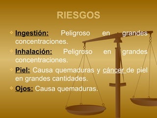 RIESGOS Ingestión:   Peligroso en grandes concentraciones. Inhalación:   Peligroso en grandes concentraciones. Piel:   Causa quemaduras y  cáncer  de piel en grandes cantidades. Ojos:   Causa quemaduras.  