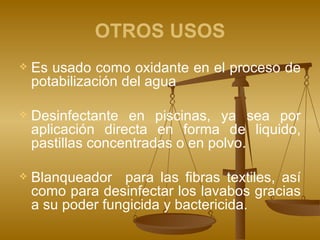 OTROS USOS Es usado como oxidante en el proceso de potabilización del agua Desinfectante en piscinas, ya sea por aplicación directa en forma de liquido, pastillas concentradas o en polvo. Blanqueador  para las fibras textiles, así como para desinfectar los lavabos gracias a su poder fungicida y bactericida. 