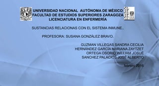 UNIVERSIDAD NACIONAL AUTÓNOMA DE MÉXICO
FACULTAD DE ESTUDIOS SUPERIORES ZARAGOZA
LICENCIATURA EN ENFERMERÍA
SUSTANCIAS RELACIONAS CON EL SISTEMA INMUNE..
PROFESORA: SUSANA GONZÁLEZ BRAVO.
GUZMAN VILLEGAS SANDRA CECILIA
HERNÁNDEZ GARCÍA MARIANA ZAYTZET
ORTEGA OSORIO WILLIAM JOSUÉ
SANCHEZ PALACIOS JOSÉ ALBERTO
febrero 2016
1
 