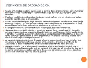 DEFINICIÓN DE DROGADICCIÓN.
 Es una enfermedad que tiene su origen en el cerebro de un gran numero de seres humanos,
la enfermedad se caracteriza por su cronicidad o larga duración, su progresiva y las
recaídas.
 Es el uso indebido de cualquier tipo de drogas con otros fines y no los iniciales que se han
prescrito, cuando existe la prescripción.
 Es una dependencia síquica, cuyo individuo siente una imperiosa necesidad de tomar droga
o, en caso contrario, un desplome emocional cuando no la ingiere y una dependencia física
producida por los terribles síntomas de abstinencia al no ingerirla.
 La drogadicción causa problemas físicos, psicológicos, sociales y financieros.
 Se denomina drogadicción al estado psíquico y a veces físico causado por la interacción
entre un organismo vivo y una droga. Caracterizado por modificaciones del comportamiento,
y por otras reacciones que comprenden siempre un impulso irreprimible al tomar la droga en
forma continua o periódica con el fin de experimentar sus efectos síquicos y a veces para
evitar el malestar producido por la privación.
 Al hablar de dependencia de una droga se refiere al uso compulsivo de este pero hay que
diferenciar la dependencia física y síquica. En la primera se presenta el Síndrome de
Abstinencia al dejar de consumir y en la segunda dicho síndrome no se presenta.
 Se debe entender que el adicto seguirá siendo un adicto mientras viva, es decir, que el
individuo se rehabilita para poder vivir sin consumir la droga y, de allí en adelante, éste será
un adicto en remisión, no estará usando la droga, pero para mantenerse en ese estado de
abstinencia o remisión no podrá bajar la guardia
 