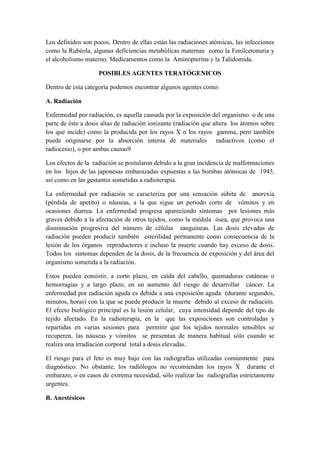 Los definidos son pocos. Dentro de ellas están las radiaciones atómicas, las infecciones
como la Rubéola, algunas deficiencias metabólicas maternas como la Fenilcetonuria y
el alcoholismo materno. Medicamentos como la Aminopterina y la Talidomida.
POSIBLES AGENTES TERATÓGENICOS
Dentro de esta categoría podemos encontrar algunos agentes como:
A. Radiación
Enfermedad por radiación, es aquella causada por la exposición del organismo o de una
parte de éste a dosis altas de radiación ionizante (radiación que altera los átomos sobre
los que incide) como la producida por los rayos X o los rayos gamma, pero también
puede originarse por la absorción interna de materiales radiactivos (como el
radiocesio), o por ambas causas9
Los efectos de la radiación se postularon debido a la gran incidencia de malformaciones
en los hijos de las japonesas embarazadas expuestas a las bombas atómicas de 1945,
así como en las gestantes sometidas a radioterapia.
La enfermedad por radiación se caracteriza por una sensación súbita de anorexia
(pérdida de apetito) o náuseas, a la que sigue un periodo corto de vómitos y en
ocasiones diarrea. La enfermedad progresa apareciendo síntomas por lesiones más
graves debido a la afectación de otros tejidos, como la médula ósea, que provoca una
disminución progresiva del número de células sanguíneas. Las dosis elevadas de
radiación pueden producir también esterilidad permanente como consecuencia de la
lesión de los órganos reproductores e incluso la muerte cuando hay exceso de dosis.
Todos los síntomas dependen de la dosis, de la frecuencia de exposición y del área del
organismo sometida a la radiación.
Estos pueden consistir, a corto plazo, en caída del cabello, quemaduras cutáneas o
hemorragias y a largo plazo, en un aumento del riesgo de desarrollar cáncer. La
enfermedad por radiación aguda es debida a una exposición aguda (durante segundos,
minutos, horas) con la que se puede producir la muerte debido al exceso de radiación.
El efecto biológico principal es la lesión celular, cuya intensidad depende del tipo de
tejido afectado. En la radioterapia, en la que las exposiciones son controladas y
repartidas en varias sesiones para permitir que los tejidos normales sensibles se
recuperen, las náuseas y vómitos se presentan de manera habitual sólo cuando se
realiza una irradiación corporal total a dosis elevadas.
El riesgo para el feto es muy bajo con las radiografías utilizadas comúnmente para
diagnóstico. No obstante, los radiólogos no recomiendan los rayos X durante el
embarazo, o en casos de extrema necesidad, sólo realizar las radiografías estrictamente
urgentes.
B. Anestésicos

 