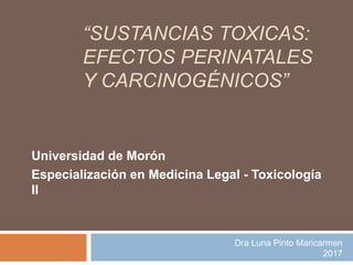 “SUSTANCIAS TOXICAS:
EFECTOS PERINATALES
Y CARCINOGÉNICOS”
Universidad de Morón
Especialización en Medicina Legal - Toxicología
II
Dra Luna Pinto Maricarmen
2017
 