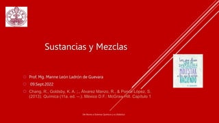  Prof. Mg. Manne León Ladrón de Guevara
 09.Sept.2022
 Chang, R., Goldsby, K. A. ;., Álvarez Manzo, R., & Ponce López, S.
(2013). Química (11a. ed. --.). México D.F.: McGraw Hill. Capítulo 1
Del Átomo a Sistemas Químicos y su Didáctica
Sustancias y Mezclas
 