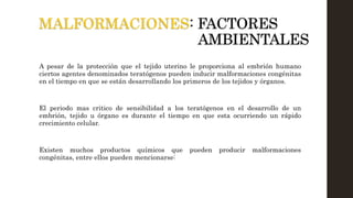 MALFORMACIONES: FACTORES
AMBIENTALES
A pesar de la protección que el tejido uterino le proporciona al embrión humano
ciertos agentes denominados teratógenos pueden inducir malformaciones congénitas
en el tiempo en que se están desarrollando los primeros de los tejidos y órganos.
El periodo mas critico de sensibilidad a los teratógenos en el desarrollo de un
embrión, tejido u órgano es durante el tiempo en que esta ocurriendo un rápido
crecimiento celular.
Existen muchos productos químicos que pueden producir malformaciones
congénitas, entre ellos pueden mencionarse:
 