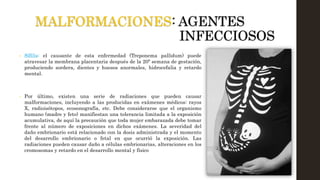 MALFORMACIONES: AGENTES
INFECCIOSOS
• Sífilis: el causante de esta enfermedad (Treponema pallidum) puede
atravesar la membrana placentaria después de la 20ª semana de gestación,
produciendo sordera, dientes y huesos anormales, hidrocefalia y retardo
mental.
• Por último, existen una serie de radiaciones que pueden causar
malformaciones, incluyendo a las producidas en exámenes médicos: rayos
X, radioisótopos, ecosonografía, etc. Debe considerarse que el organismo
humano (madre y feto) manifiestan una tolerancia limitada a la exposición
acumulativa, de aquí la precaución que toda mujer embarazada debe tomar
frente al número de exposiciones en dichos exámenes. La severidad del
daño embrionario está relacionado con la dosis administrada y el momento
del desarrollo embrionario o fetal en que ocurrió la exposición. Las
radiaciones pueden causar daño a células embrionarias, alteraciones en los
cromosomas y retardo en el desarrollo mental y físico
 