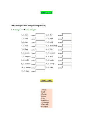 EJERCICIOS




- Escribe el plural de las siguientes palabras:

1. A stranger        some strangers

                1. A train    some            12. A day       some
                2. A fish     some            13. A deer      some
                3. A bus      some            14. A wife      some
                4. A man      some            15. A dictionary some
                5. A foot     some            16. A thief     some
                6. A potato   some            17. A tomato    some
                7. A journey some             18. A wolf      some
                8. A child    some            19. A tooth     some
                9. A woman some               20. A sheep     some
                10. A mouse some              21. A roof      some
                11. A lady    some




                                        SOLUCIONES



                                        1. trains
                                        2. fish
                                        3. buses
                                        4. men
                                        5. feet
                                        6. potatoes
                                        7. journeys
                                        8. children
                                        9. women
 