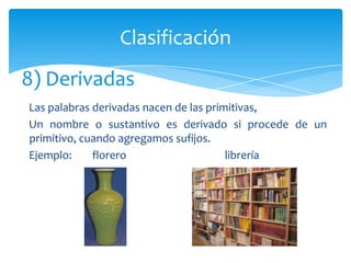 Clasificación
8) Derivadas
Las palabras derivadas nacen de las primitivas,
Un nombre o sustantivo es derivado si procede de un
primitivo, cuando agregamos sufijos.
Ejemplo:     florero                    librería
 