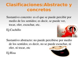 Clasificaciones:Abstracto y
         concretos
Sustantivo concreto: es el que se puede percibir por 
 medio de los sentidos; es decir, se puede ver, 
 tocar, oler, escuchar, etc.
Ej:Cuchillo


Sustantivo abstracto: no puede percibirse por medio 
 de los sentidos; es decir, no se puede escuchar, ni 
 oler, ni tocar, etc
Ej:Risa
 