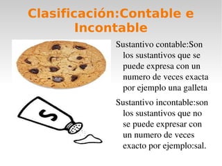 Clasificación:Contable e
        Incontable
            Sustantivo contable:Son 
             los sustantivos que se 
             puede expresa con un 
             numero de veces exacta 
             por ejemplo una galleta
            Sustantivo incontable:son 
             los sustantivos que no 
             se puede expresar con 
             un numero de veces 
             exacto por ejemplo:sal.
 