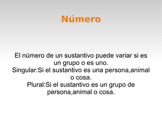 Número


 El número de un sustantivo puede variar si es
               un grupo o es uno.
Singular:Si el sustantivo es una persona,animal
                     o cosa.
     Plural:Si el sustantivo es un grupo de
            persona,animal o cosa.
 