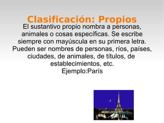 Clasificación: Propios
   El sustantivo propio nombra a personas,
  animales o cosas específicas. Se escribe
 siempre con mayúscula en su primera letra.
Pueden ser nombres de personas, ríos, países,
    ciudades, de animales, de títulos, de
            establecimientos, etc.
                 Ejemplo:París
 