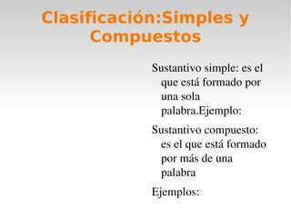 Clasificación:Simples y
      Compuestos
            Sustantivo simple: es el 
             que está formado por 
             una sola 
             palabra.Ejemplo: 
            Sustantivo compuesto: 
             es el que está formado 
             por más de una 
             palabra
            Ejemplos:
 