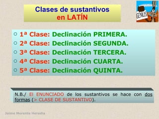 Clases de sustantivos en LATÍN 1ª Clase:   Declinación PRIMERA. 2ª Clase:   Declinación SEGUNDA. 3ª Clase:   Declinación TERCERA. 4ª Clase:   Declinación CUARTA. 5ª Clase:   Declinación QUINTA. N.B./  El ENUNCIADO  de los sustantivos se hace con  dos formas  ( > CLASE DE SUSTANTIVO ). 