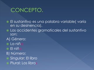  El sustantivo es una palabra variable( varía
en su desinencia).
Los accidentes gramaticales del sustantivo
son:
A) Género:
La niña
El niño
B) Número:
Singular: El libro
Plural: Los libros