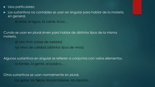  Usos particulares:
 Los sustantivos no contables se usan en singular para hablar de la materia
en general.
el arroz, el agua, la carne, la luz…
Cundo se usan en plural sirven para hablar de distintos tipos de la misma
materia.
el vino tinto (clase de bebida)
los vinos de calidad (distintos tipos de vinos)
Algunos sustantivos en singular se refieren a conjuntos con varios elementos.
la familia, la gente, el público…
Otros sustantivos se usan normalmente en plural.
las gafas, las tijeras, los pantalones, los zapatos…
 