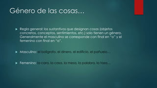 Género de las cosas…
 Regla general: los sustantivos que designan cosas (objetos
concretos, conceptos, sentimientos, etc.) solo tienen un género.
Generalmente el masculino se corresponde con final en “o” y el
femenino con final en “a”.
 Masculino: el bolígrafo, el dinero, el edificio, el pañuelo…
 Femenino: la cara, la casa, la mesa, la palabra, la taza…
 