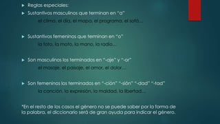  Reglas especiales:
 Sustantivos masculinos que terminan en “a”
el clima, el día, el mapa, el programa, el sofá…
 Sustantivos femeninos que terminan en “o”
la foto, la moto, la mano, la radio…
 Son masculinos los terminados en “-aje” y “-or”
el masaje, el paisaje, el amor, el dolor…
 Son femeninos los terminados en “-ción” “-sión” “-dad” “-tad”
la canción, la expresión, la maldad, la libertad…
*En el resto de los casos el género no se puede saber por la forma de
la palabra, el diccionario será de gran ayuda para indicar el género.
 