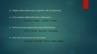 Reglas especiales para el género de las personas:
 Una palabra diferente para cada sexo:
hombre / mujer padre / madre
 Terminaciones especiales para el femenino:
actor / actriz alcalde / alcaldesa
 Una sola forma para los dos sexos:
amante, cantante, artista, solista, testigo…
 