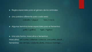  Reglas especiales para el género de los animales:
 Una palabra diferente para cada sexo:
caballo / yegua toro / vaca
 Algunas terminaciones especiales para el femenino:
gallo / gallina tigre / tigresa
 Una sola forma, masculina o femenina:
Masculina: (el) buitre, calamar, caracol, cocodrilo, jabalí…
Femenina: (la) almeja, codorniz, jirafa, mosca, hormiga…
 