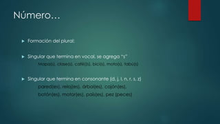 Número…
 Formación del plural:
 Singular que termina en vocal, se agrega “s”
Mapa(s), clase(s), café((s), bici(s), moto(s), tabú(s)
 Singular que termina en consonante (d, j, l, n, r, s, z)
pared(es), reloj(es), árbol(es), cajón(es),
botón(es), motor(es), país(es), pez (peces)
 
