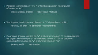  Palabras terminadas en “-í” y “-ú” también pueden hacer plural
añadiendo “es”
israelí: israelís / israelíes tabú: tabús / tabúes
 Si el singular termina en vocal átona + “s” el plural no cambia
la crisis / las crisis el abrelatas / los abrelatas
 Cuando el singular termina en “y” el plural se hace en “s” en las palabras
de origen extranjero (la “y” se interpreta como “i”). En las palabras
españolas terminadas en “y” el plural se hace en “es”.
jersey / jerséis rey / reyes
 