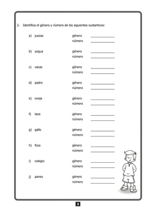 3
2. Identifica el género y número de los siguientes sustantivos:
a) juezas género ______________
número ______________
b) yegua género ______________
número ______________
c) vacas género ______________
número ______________
d) padre género ______________
número ______________
e) oveja género ______________
número ______________
f) taza género ______________
número ______________
g) gallo género ______________
número ______________
h) foca género ______________
número ______________
i) colegio género ______________
número ______________
j) panes género ______________
número ______________
 