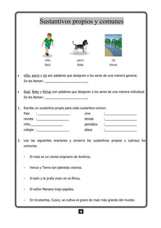 4
Sustantivos propios y comunes
niño
Raúl
perro
Boby
río
Rimac
 niño, perro y río son palabras que designan a los seres de una manera general.
Se les llaman: ________________________.
 Raúl, Boby y Rímac son palabras que designan a los seres de una manera individual.
Se les llaman: ________________________.
1. Escribe un sustantivo propio para cada sustantivo común:
País : __________________ cine :__________________
revista :__________________ tienda :__________________
niño:__________________ periódico :__________________
colegio :__________________ playa :__________________
2. Lee las siguientes oraciones y encierra los sustantivos propios y subraya los
comunes.
- El maíz es un cereal originario de América.
- Venus y Tierra son planetas vecinos.
- El león y la jirafa viven en el África.
- El señor Mariano trajo papeles.
- En Urubamba, Cusco, se cultiva el grano de maíz más grande del mundo.
 