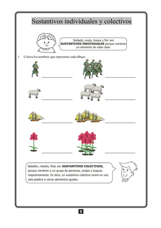 5
Sustantivos individuales y colectivos
Soldado, oveja, buque y flor son
porque nombran
un elemento de cada clase.
SUSTANTIVOS INDIVIDUALES
1. Coloca los nombres que representa cada dibujo.
Batallón, rebaño, flota son
porque nombran a un grupo de personas, ovejas y buques
respectivamente. Es decir, un sustantivo colectivo reúne en una
sola palabra a varios elementos iguales.
SUSTANTIVOS COLECTIVOS,
 