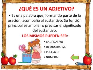 ¿QUÉ ES UN ADJETIVO?
• Es una palabra que, formando parte de la
oración, acompaña al sustantivo. Su función
principal es ampliar o precisar el significado
del sustantivo.
LOS MISMOS PUEDEN SER:
• CALIFICATIVO
• DEMOSTRATIVO
• POSESIVO
• NUMERAL
 