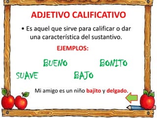 ADJETIVO CALIFICATIVO
• Es aquel que sirve para calificar o dar
una característica del sustantivo.
EJEMPLOS:
BUENO
BAJO
BONITO
SUAVE
Mi amigo es un niño bajito y delgado.
 