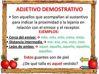 ADJETIVO DEMOSTRATIVO
• Son aquellos que acompañan al sustantivo
para indicar la proximidad o la lejanía en
relación con el emisor y el receptor.
EJEMPLOS:
• Cerca del emisor → este, esta, esto, estos, estas.
• Distancia intermedia → ese, esa, eso, esos, esas.
• Lejos de ambos → aquel, aquella, aquello, aquellos,
aquellas.
Estos guantes son de piel.
¿De qué talla es aquel vestido?
 