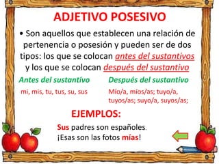 ADJETIVO POSESIVO
• Son aquellos que establecen una relación de
pertenencia o posesión y pueden ser de dos
tipos: los que se colocan antes del sustantivos
y los que se colocan después del sustantivo
EJEMPLOS:
Antes del sustantivo
mi, mis, tu, tus, su, sus
Después del sustantivo
Mío/a, míos/as; tuyo/a,
tuyos/as; suyo/a, suyos/as;
Sus padres son españoles.
¡Esas son las fotos mías!
 