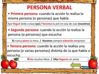 PERSONA VERBAL
• Primera persona: cuando la acción la realiza la
misma persona (o personas) que habla:
Ayer llegué tarde a clase (yo) / Veremos la peli en casa de Juan (nosotros)
• Segunda persona: cuando la acción la realiza la
persona (o personas) que escucha:
Tú nunca pones la mesa / Vosotros siempre entrenáis temprano
• Tercera persona: cuando la acción la realiza una
persona (o varias personas) distinta de la que habla o
escucha:
Él lee muchos libros / Ellas llegaron sin avisar
 